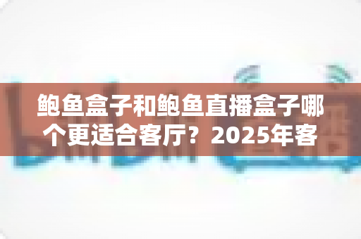 鲍鱼盒子和鲍鱼直播盒子哪个更适合客厅？2025年客厅大屏观影设备深度对比与选购指南