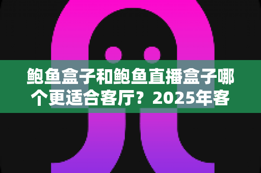 鲍鱼盒子和鲍鱼直播盒子哪个更适合客厅？2025年客厅大屏观影设备深度对比与选购指南