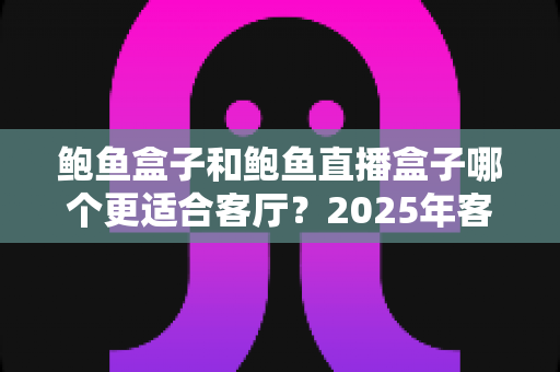 鲍鱼盒子和鲍鱼直播盒子哪个更适合客厅？2025年客厅大屏观影设备深度对比与选购指南