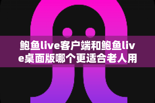 鲍鱼live客户端和鲍鱼live桌面版哪个更适合老人用？全方位对比分析与贴心选择指南