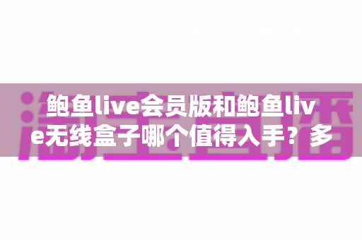 鲍鱼live会员版和鲍鱼live无线盒子哪个值得入手？多维度深度对比与实用选购指南