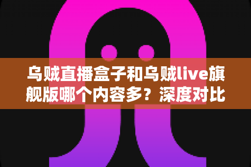 乌贼直播盒子和乌贼live旗舰版哪个内容多？深度对比解析助你轻松选对版本