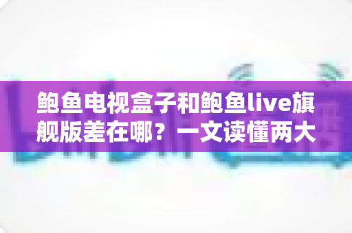 鲍鱼电视盒子和鲍鱼live旗舰版差在哪？一文读懂两大热门产品的核心区别与选购建议
