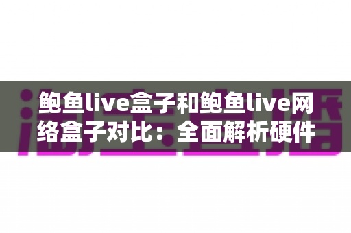 鲍鱼live盒子和鲍鱼live网络盒子对比：全面解析硬件、内容与使用体验，帮你选对家庭影音设备