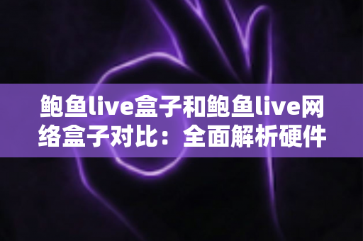 鲍鱼live盒子和鲍鱼live网络盒子对比：全面解析硬件、内容与使用体验，帮你选对家庭影音设备