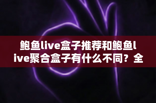鲍鱼live盒子推荐和鲍鱼live聚合盒子有什么不同？全面解析核心差异与选购指南