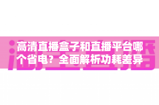 高清直播盒子和直播平台哪个省电?全面解析功耗差异与最佳省电观看方案 高清直播盒子和直播平台哪个省电?全面解析功耗差异与最佳省电观看方案