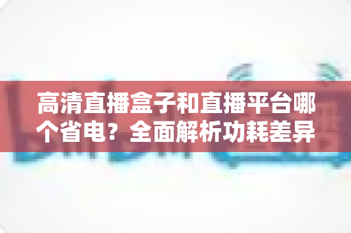 高清直播盒子和直播平台哪个省电？全面解析功耗差异与最佳省电观看方案