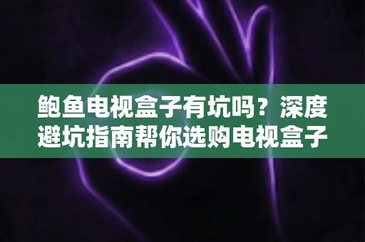 鲍鱼电视盒子有坑吗?深度避坑指南帮你选购电视盒子不踩雷 鲍鱼电视盒子有坑吗?深度避坑指南帮你选购电视盒子不踩雷