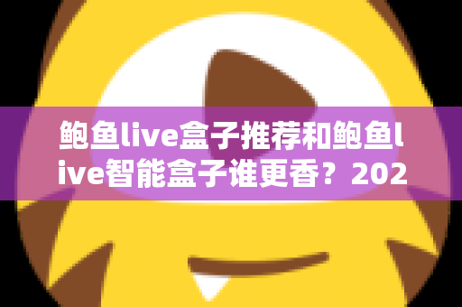 鲍鱼live盒子推荐和鲍鱼live智能盒子谁更香?2025最新选购测评与避坑全攻略 鲍鱼live盒子推荐和鲍鱼live智能盒子谁更香?2025最新选购测评与避坑全攻略