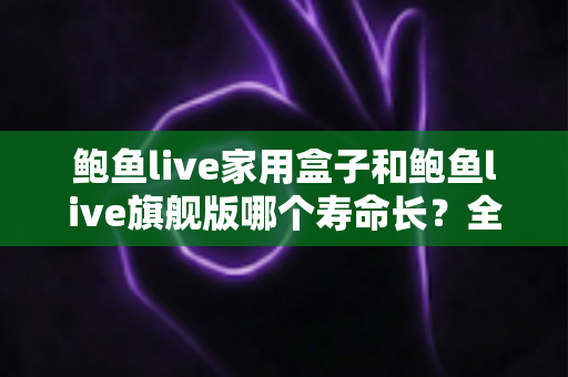 鲍鱼live家用盒子和鲍鱼live旗舰版哪个寿命长？全面解析两款设备的耐用性差异与选购攻略