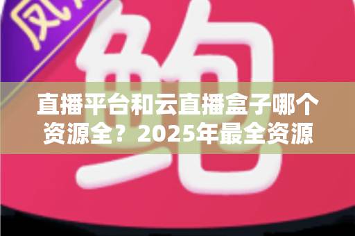 直播平台和云直播盒子哪个资源全？2025年最全资源对比与选购避坑指南