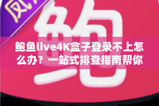鲍鱼live4K盒子登录不上怎么办？一站式排查指南帮你快速恢复观影体验