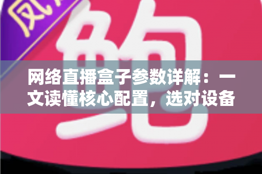 网络直播盒子参数详解：一文读懂核心配置，选对设备不踩坑