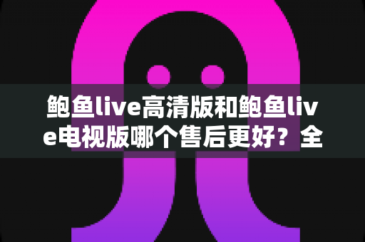 鲍鱼live高清版和鲍鱼live电视版哪个售后更好？全方位深度对比与选购指南
