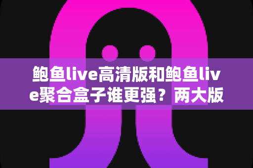 鲍鱼live高清版和鲍鱼live聚合盒子谁更强？两大版本全维度深度对比，帮你选对观影利器