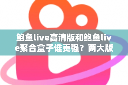 鲍鱼live高清版和鲍鱼live聚合盒子谁更强？两大版本全维度深度对比，帮你选对观影利器