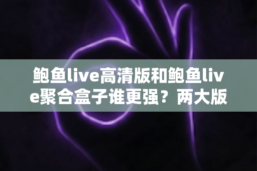 鲍鱼live高清版和鲍鱼live聚合盒子谁更强？两大版本全维度深度对比，帮你选对观影利器