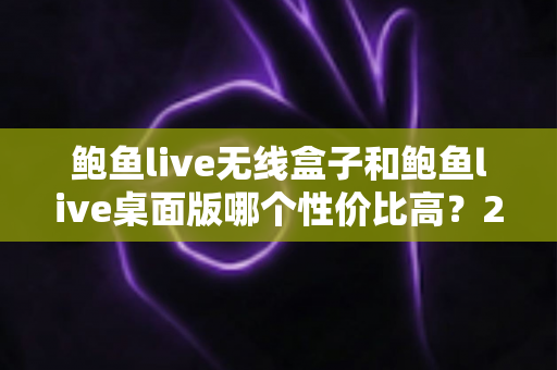 鲍鱼live无线盒子和鲍鱼live桌面版哪个性价比高？2025最新选购指南与全面对比分析
