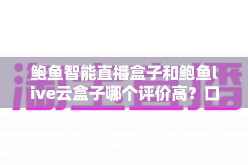 鲍鱼智能直播盒子和鲍鱼live云盒子哪个评价高？口碑对比与选购全解析