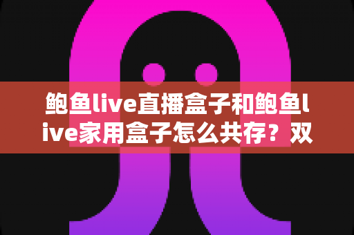 鲍鱼live直播盒子和鲍鱼live家用盒子怎么共存?双设备协同使用全攻略 鲍鱼live直播盒子和鲍鱼live家用盒子怎么共存?双设备协同使用全攻略
