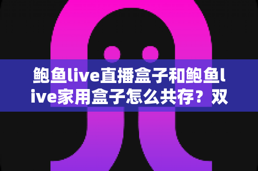 鲍鱼live直播盒子和鲍鱼live家用盒子怎么共存?双设备协同使用全攻略 鲍鱼live直播盒子和鲍鱼live家用盒子怎么共存?双设备协同使用全攻略