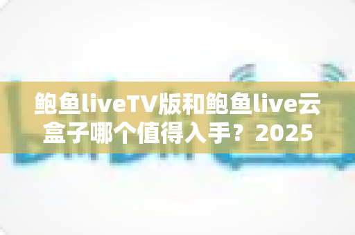 鲍鱼liveTV版和鲍鱼live云盒子哪个值得入手？2025年最全选购对比指南帮你一次看懂