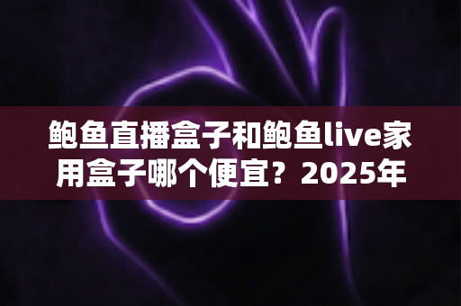 鲍鱼直播盒子和鲍鱼live家用盒子哪个便宜?2025年最新价格对比与高性价比选购全攻略 鲍鱼直播盒子和鲍鱼live家用盒子哪个便宜?2025年最新价格对比与高性价比选购全攻略