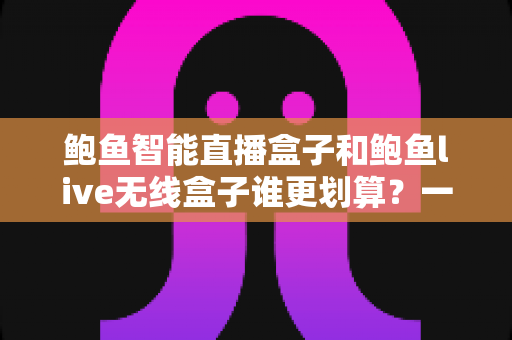 鲍鱼智能直播盒子和鲍鱼live无线盒子谁更划算？一篇文章帮你算清性价比这笔账