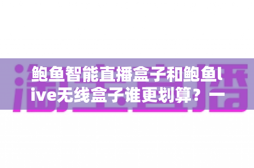 鲍鱼智能直播盒子和鲍鱼live无线盒子谁更划算？一篇文章帮你算清性价比这笔账
