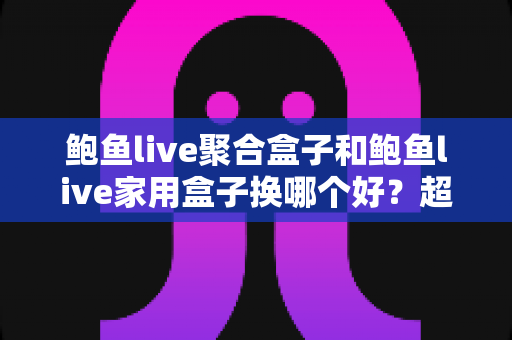 鲍鱼live聚合盒子和鲍鱼live家用盒子换哪个好?超全选购对比指南帮你一次选对 鲍鱼live聚合盒子和鲍鱼live家用盒子换哪个好?超全选购对比指南帮你一次选对