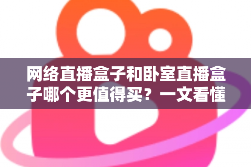 网络直播盒子和卧室直播盒子哪个更值得买？一文看懂区别、优缺点与高性价比选购指南