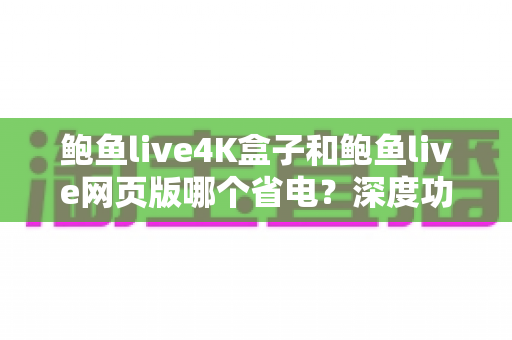 鲍鱼live4K盒子和鲍鱼live网页版哪个省电？深度功耗对比分析与省电实用指南