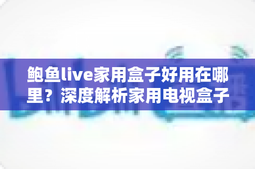 鲍鱼live家用盒子好用在哪里?深度解析家用电视盒子的真实优势与使用体验 鲍鱼live家用盒子好用在哪里?深度解析家用电视盒子的真实优势与使用体验