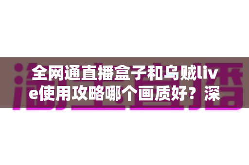 全网通直播盒子和乌贼live使用攻略哪个画质好？深度实测对比与优化指南一文看懂