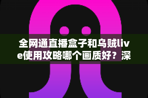 全网通直播盒子和乌贼live使用攻略哪个画质好？深度实测对比与优化指南一文看懂