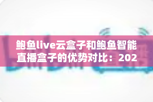 鲍鱼live云盒子和鲍鱼智能直播盒子的优势对比：2025年直播硬件选购权威指南