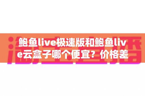 鲍鱼live极速版和鲍鱼live云盒子哪个便宜？价格差异全面解析与选购避坑指南