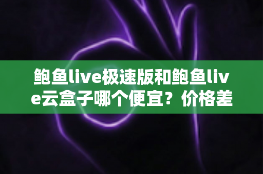 鲍鱼live极速版和鲍鱼live云盒子哪个便宜？价格差异全面解析与选购避坑指南