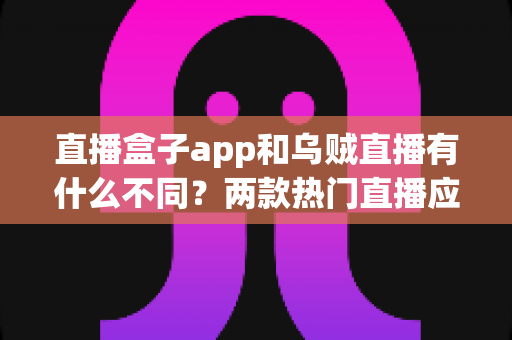 直播盒子app和乌贼直播有什么不同?两款热门直播应用的全维度对比与避坑指南 直播盒子app和乌贼直播有什么不同?两款热门直播应用的全维度对比与避坑指南