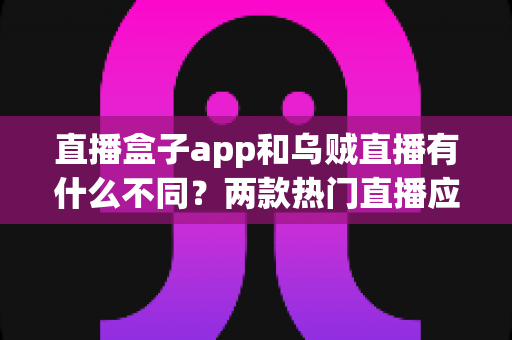 直播盒子app和乌贼直播有什么不同？两款热门直播应用的全维度对比与避坑指南