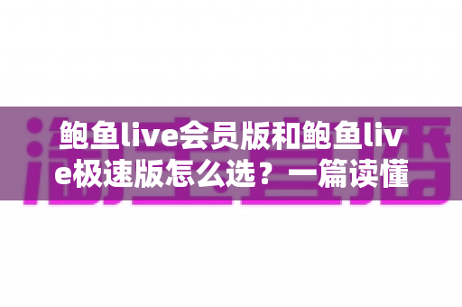鲍鱼live会员版和鲍鱼live极速版怎么选?一篇读懂两大版本差异与选择技巧的完整指南 鲍鱼live会员版和鲍鱼live极速版怎么选?一篇读懂两大版本差异与选择技巧的完整指南