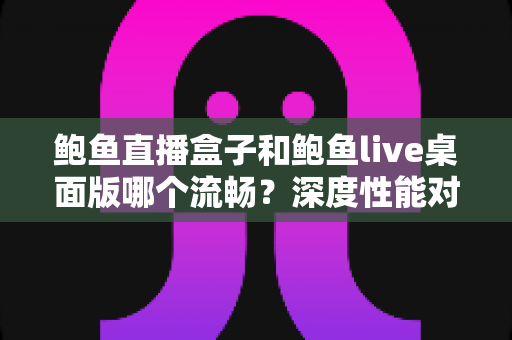 鲍鱼直播盒子和鲍鱼live桌面版哪个流畅？深度性能对比全解析，帮你找到最顺滑的观看方案