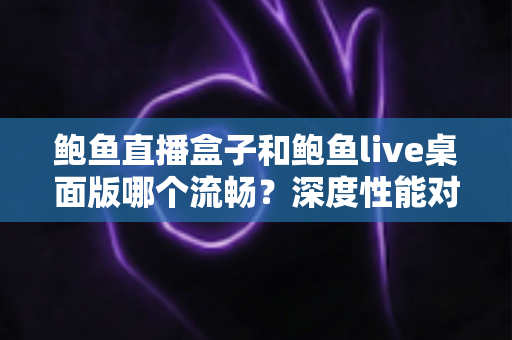 鲍鱼直播盒子和鲍鱼live桌面版哪个流畅？深度性能对比全解析，帮你找到最顺滑的观看方案