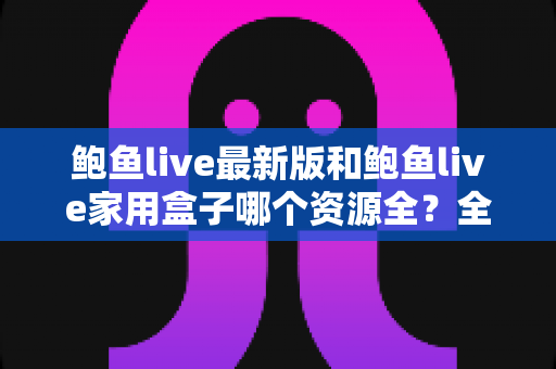 鲍鱼live最新版和鲍鱼live家用盒子哪个资源全？全方位对比解析帮你选出理想观影方案