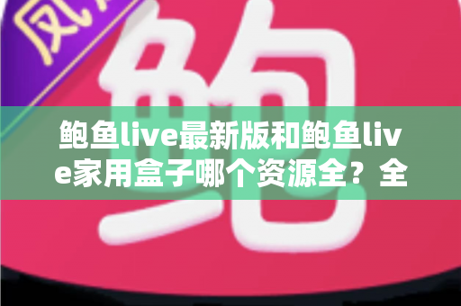 鲍鱼live最新版和鲍鱼live家用盒子哪个资源全？全方位对比解析帮你选出理想观影方案