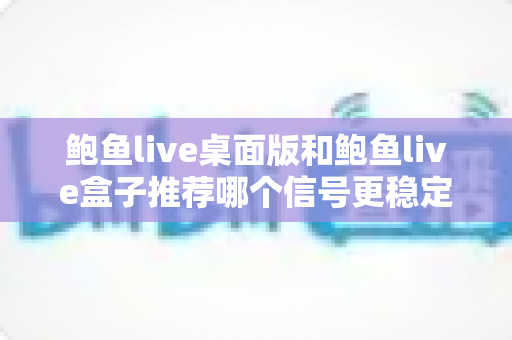 鲍鱼live桌面版和鲍鱼live盒子推荐哪个信号更稳定?——深度对比解析与实用选择指南 鲍鱼live桌面版和鲍鱼live盒子推荐哪个信号更稳定?——深度对比解析与实用选择指南
