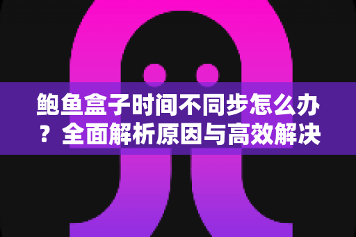 鲍鱼盒子时间不同步怎么办？全面解析原因与高效解决方案