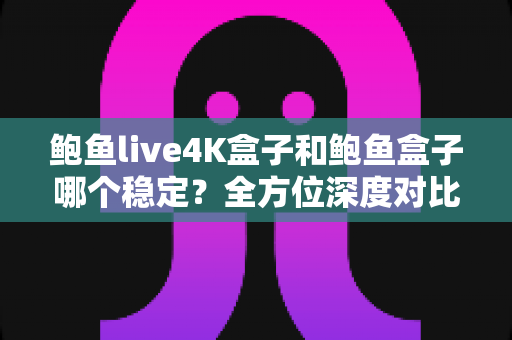 鲍鱼live4K盒子和鲍鱼盒子哪个稳定？全方位深度对比与选购避坑指南