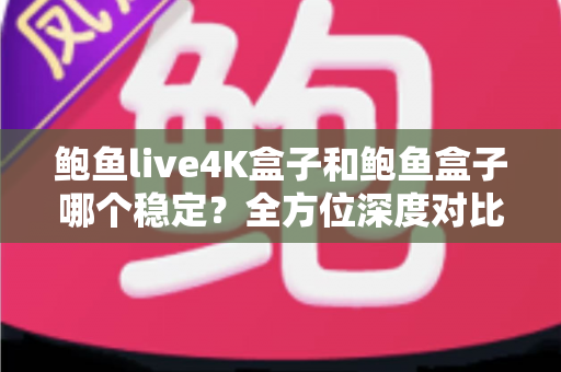 鲍鱼live4K盒子和鲍鱼盒子哪个稳定？全方位深度对比与选购避坑指南